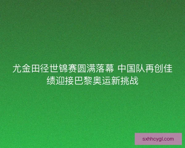 尤金田径世锦赛圆满落幕 中国队再创佳绩迎接巴黎奥运新挑战