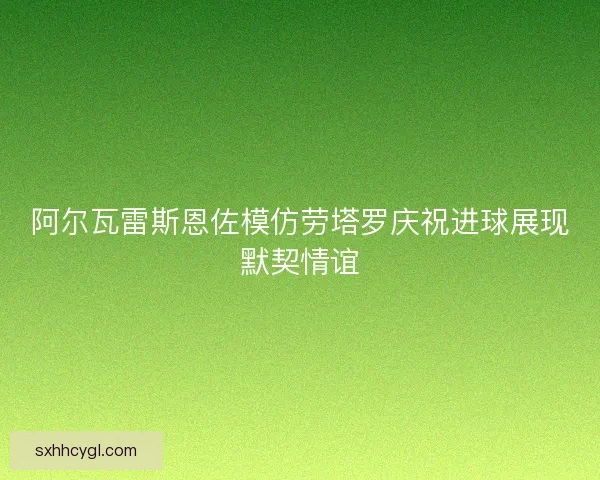 阿尔瓦雷斯恩佐模仿劳塔罗庆祝进球展现默契情谊