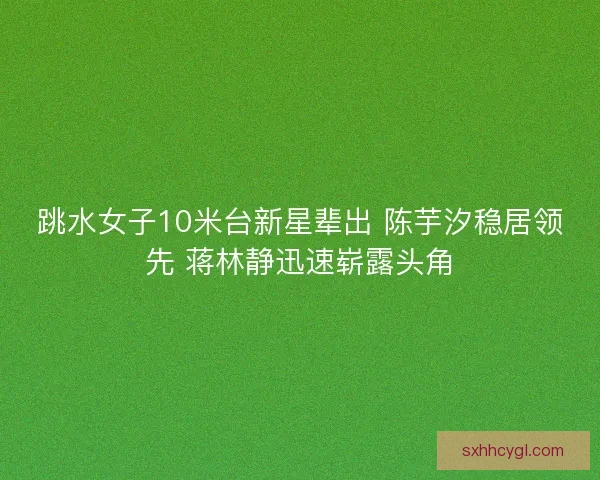 跳水女子10米台新星辈出 陈芋汐稳居领先 蒋林静迅速崭露头角
