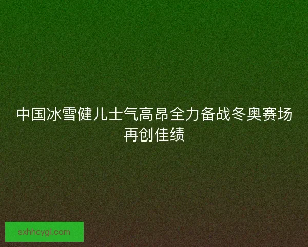 中国冰雪健儿士气高昂全力备战冬奥赛场再创佳绩