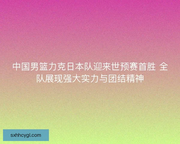 中国男篮力克日本队迎来世预赛首胜 全队展现强大实力与团结精神